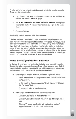 An alternative for using the imported contacts is to invite people manually.
These are the steps to take:

    1. Click on the green “Add Connections” button. You will automatically
       land on the “Invite Contacts” page.

    2. Fill in the first name, last name and email address of the people
       you want to invite. You can invite maximum 6 people at the same
       time.

    3. See step 3 above.

A third way to invite people is from within Outlook.

LinkedIn provides a toolbar for Outlook that can be downloaded for free
from the LinkedIn website (look at the bottom of the page). When you have
installed this toolbar a small icon “Info” appears in every email. When you
right-click with your mouse on this icon you have the option to invite this
person if he is not in your LinkedIn network yet. Interesting fact is that this
toolbar comes with a set of different invitation templates while on the website
there is only one invitation message. More about this toolbar in the chapter
“Free Tools to save you time when working with LinkedIn”.


Phase 4: Grow your Network Passively
In the first three phases you took action to invite other people by sending
them an invitation message. In phase 4 you will set up some tools that will
passively invite people to connect with you, which means you set them up
once and then don’t have to invest time in them anymore.

    1. Mention your LinkedIn Profile in your email signature. How?
        •   Scroll to the bottom of a page on LinkedIn. Next to “Tools” click
            on “Overview”.
        •   In the middle of the page, you see “Email signature”. Click on
            the “Try it now” button.
        •   Create your LinkedIn email signature.

    2. Mention you LinkedIn Profile on your website or blog.
        •   Click on “Edit Profile” in the left hand menu
        •   Click on “Edit Public Profile Settings” on top at the right hand
            side
        •   Click on “Promote your Profile with customized buttons”
            (approximately 4th line, this one is hidden well)




                                                                                  65
 