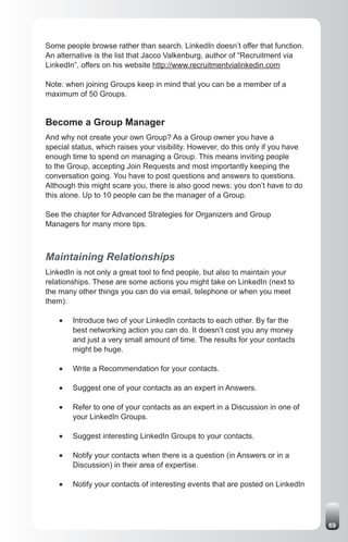 Some people browse rather than search. LinkedIn doesn’t offer that function.
An alternative is the list that Jacco Valkenburg, author of “Recruitment via
LinkedIn”, offers on his website http://www.recruitmentvialinkedin.com

Note: when joining Groups keep in mind that you can be a member of a
maximum of 50 Groups.


Become a Group Manager
And why not create your own Group? As a Group owner you have a
special status, which raises your visibility. However, do this only if you have
enough time to spend on managing a Group. This means inviting people
to the Group, accepting Join Requests and most importantly keeping the
conversation going. You have to post questions and answers to questions.
Although this might scare you, there is also good news: you don’t have to do
this alone. Up to 10 people can be the manager of a Group.

See the chapter for Advanced Strategies for Organizers and Group
Managers for many more tips.



Maintaining Relationships
LinkedIn is not only a great tool to find people, but also to maintain your
relationships. These are some actions you might take on LinkedIn (next to
the many other things you can do via email, telephone or when you meet
them):

    •	   Introduce two of your LinkedIn contacts to each other. By far the
         best networking action you can do. It doesn’t cost you any money
         and just a very small amount of time. The results for your contacts
         might be huge.

    •	   Write a Recommendation for your contacts.

    •	   Suggest one of your contacts as an expert in Answers.

    •	   Refer to one of your contacts as an expert in a Discussion in one of
         your LinkedIn Groups.

    •	   Suggest interesting LinkedIn Groups to your contacts.

    •	   Notify your contacts when there is a question (in Answers or in a
         Discussion) in their area of expertise.

    •	   Notify your contacts of interesting events that are posted on LinkedIn




                                                                                  69
 
