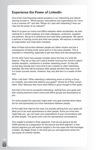 Experience the Power of LinkedIn
     One of the most frequently asked questions in our networking and referral
     training courses is: “Which groups, associations and organizations do I have
     to be a member of?” and also “Where do I start with networking? How can
     I tap into the power of my network?”

     Most of us grow our online and offline networks rather accidentally: we start
     working for a certain employer and meet colleagues, customers, suppliers
     and partners. We go to a conference and meet other participants. We attend
     a seminar or training course and meet new people. We become a member of
     an organization and meet other members.

     Most of these encounters between people are rather random and are a
     consequence of being at the same spot or in the same situation. This is
     important in networking, especially to get new ideas and new perspectives.

     On the other hand many people complain about the lack of a work-life
     balance. They tell us they can’t spend another evening from home to attend
     another reception, conference or another networking event. Or they tell
     us that they actually don’t have time to join LinkedIn or other networking
     websites. But they still do because other people tell them they have to do
     it or share success stories. However, they only feel like it is a waste of their
     time.

     When I ask them “When attending a networking event or joining a Group
     on LinkedIn, how does that relate to your goals?” almost all of them remain
     silent. Why? Because they have never REALLY given thought to their goals.

     And that is the clue to successful networking: starting from your goals and
     then making decisions which online and offline groups and associations to
     join.

     For some people this approach might seem very goal oriented which takes
     the fun and spontaneity out of the interactions between people.

     At first sight that might be the case, but actually starting from your goals will
     allow you to be more spontaneous to other people. Since you know who
     might help you, you can lower your expectations of your conversations with
     all other people. This gives more room for spontaneous conversations.

     This chapter is divided in three segments. First we are going to do the
     GAIN exercise as a preparation for the second and third segment. In that
     second segment you will receive insights in the one super tool that leverages
     LinkedIn, the Magic Email. In the third part you will experience where the
     real power of LinkedIn resides.




72
 