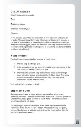 G.A.I.N. exercise
G.A.I.N. is the abbreviation for

Goal
Achieving via the
Immense Power of your
Network.
In this exercise you will lay the foundation of your advanced strategies on
LinkedIn. This exercise will only take 10 minutes and is the only exercise in
the book. If you are like me, you will want to skip the exercise and read on.
However, I really suggest you do this exercise. It will help you much better to
understand and experience how the power of networking can be taken to the
next level using LinkedIn.


3 Step Process
The GAIN method consists of an exercise in 2 or 3 steps:

    1. The first step is setting a goal.
    2. In the second step we are going to look at who are the people in the
       best position to help you reach this goal.
    3. The third (and optional) step is to compare notes and exchange
       ideas with other people who also did the first two steps. This helps
       to generate new ideas and many times they can make some
       connections for you and vice versa.

Let’s look at the three steps in detail.


Step 1: Set a Goal
Before we start, I want to share with you my own ideas about goals.
Someone once said: “A goal is a dream with a deadline.” That is a good start
when thinking about goals and how to reach them. I make the distinction
about big goals and sub goals.

Let me give you a personal example. A few years ago I wanted to write
a book and make it number 1 on Amazon. These are already two goals,
not one. Number one is writing a book and number two is getting it on the
number 1 position on Amazon.




                                                                                  73
 