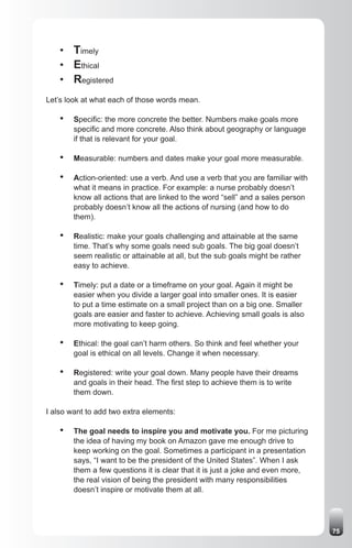• Timely
    • Ethical
    • Registered
Let’s look at what each of those words mean.

    •   Specific: the more concrete the better. Numbers make goals more
        specific and more concrete. Also think about geography or language
        if that is relevant for your goal.

    •   Measurable: numbers and dates make your goal more measurable.

    •   Action-oriented: use a verb. And use a verb that you are familiar with
        what it means in practice. For example: a nurse probably doesn’t
        know all actions that are linked to the word “sell” and a sales person
        probably doesn’t know all the actions of nursing (and how to do
        them).

    •   Realistic: make your goals challenging and attainable at the same
        time. That’s why some goals need sub goals. The big goal doesn’t
        seem realistic or attainable at all, but the sub goals might be rather
        easy to achieve.

    •   Timely: put a date or a timeframe on your goal. Again it might be
        easier when you divide a larger goal into smaller ones. It is easier
        to put a time estimate on a small project than on a big one. Smaller
        goals are easier and faster to achieve. Achieving small goals is also
        more motivating to keep going.

    •   Ethical: the goal can’t harm others. So think and feel whether your
        goal is ethical on all levels. Change it when necessary.

    •   Registered: write your goal down. Many people have their dreams
        and goals in their head. The first step to achieve them is to write
        them down.

I also want to add two extra elements:

    •   The goal needs to inspire you and motivate you. For me picturing
        the idea of having my book on Amazon gave me enough drive to
        keep working on the goal. Sometimes a participant in a presentation
        says, “I want to be the president of the United States”. When I ask
        them a few questions it is clear that it is just a joke and even more,
        the real vision of being the president with many responsibilities
        doesn’t inspire or motivate them at all.




                                                                                 75
 