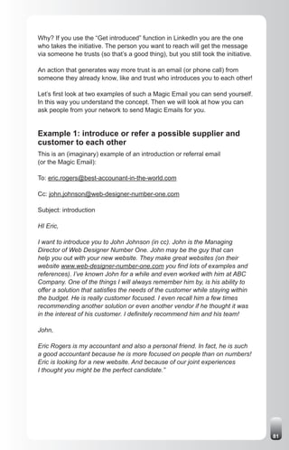 Why? If you use the “Get introduced” function in LinkedIn you are the one
who takes the initiative. The person you want to reach will get the message
via someone he trusts (so that’s a good thing), but you still took the initiative.

An action that generates way more trust is an email (or phone call) from
someone they already know, like and trust who introduces you to each other!

Let’s first look at two examples of such a Magic Email you can send yourself.
In this way you understand the concept. Then we will look at how you can
ask people from your network to send Magic Emails for you.


Example 1: introduce or refer a possible supplier and
customer to each other
This is an (imaginary) example of an introduction or referral email
(or the Magic Email):

To: eric.rogers@best-accounant-in-the-world.com

Cc: john.johnson@web-designer-number-one.com

Subject: introduction

HI Eric,

I want to introduce you to John Johnson (in cc). John is the Managing
Director of Web Designer Number One. John may be the guy that can
help you out with your new website. They make great websites (on their
website www.web-designer-number-one.com you find lots of examples and
references). I’ve known John for a while and even worked with him at ABC
Company. One of the things I will always remember him by, is his ability to
offer a solution that satisfies the needs of the customer while staying within
the budget. He is really customer focused. I even recall him a few times
recommending another solution or even another vendor if he thought it was
in the interest of his customer. I definitely recommend him and his team!

John,

Eric Rogers is my accountant and also a personal friend. In fact, he is such
a good accountant because he is more focused on people than on numbers!
Eric is looking for a new website. And because of our joint experiences
I thought you might be the perfect candidate.”




                                                                                     81
 