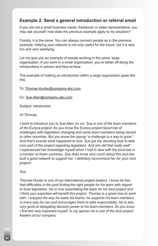 Example 2: Send a general introduction or referral email
     If you are not a small business owner, freelancer or sales representative, you
     may ask yourself: how does the previous example apply to my situation?

     Frankly, it is the same. You can always connect people as in the previous
     example. Helping your network is not only useful for the future, but it is also
     fun and very satisfying.

     Let me give you an example of people working in the same, large
     organization. If you work in a small organization, you’re better off doing the
     introductions in person and face-to-face.

     The example of making an introduction within a large organization goes like
     this:

     To: Thomas.Hunter@company-abc.com

     Cc: Sue.Allen@company-abc.com

     Subject: introduction

     HI Thomas,

     I want to introduce you to Sue Allen (in cc). Sue is one of the team members
     of the Eureca project. As you know the Eureca project faced lots of
     challenges with legislation changing and some team members being moved
     to other countries. But you know the saying “a challenge is a way to grow”.
     And that’s exactly what happened to Sue. Sue got the daunting task to take
     over part of the project regarding legislation. And she did that really well!
     I experienced her knowledge myself when I had to deal with the local law in
     a number of Asian countries. Sue does know very much about this and has
     built a good network to support her. I definitely recommend her for your next
     project!

     Sue,

     Thomas Hunter is one of our international project leaders. I know he has
     had difficulties in the past finding the right people for his team with regard
     to local legislation. He is now assembling the team for his next project and
     I think your expertise will benefit this project. Thomas is a great man to work
     with. I enjoyed the way he leads his teams: he supports his team members
     in every way he can and encourages them to take responsibility. He is also
     very good at delegating decision power to his team members. As you know
     I find this very important myself. In my opinion he is one of the best project
     leaders of our company.




84
 