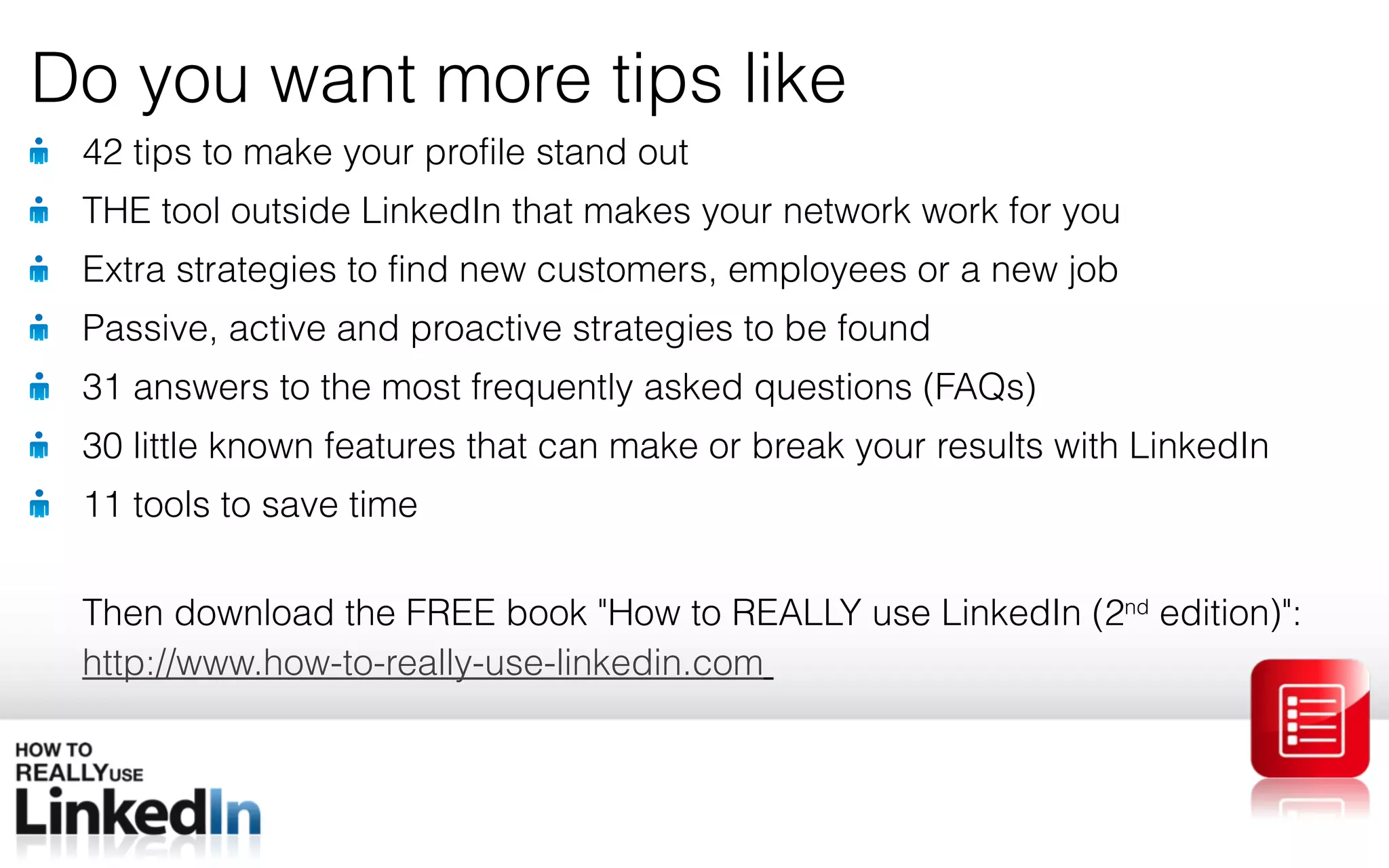 42 tips to make your profile stand out THE tool outside LinkedIn that makes your network work for you Extra strategies to find new customers, employees or a new job Passive, active and proactive strategies to be found 31 answers to the most frequently asked questions (FAQs) 30 little known features that can make or break your results with LinkedIn 11 tools to save time Then download the FREE book &quot; How to REALLY use LinkedIn (2 nd edition) &quot; : http://www.how-to-really-use-linkedin.com Do you want more tips like 
