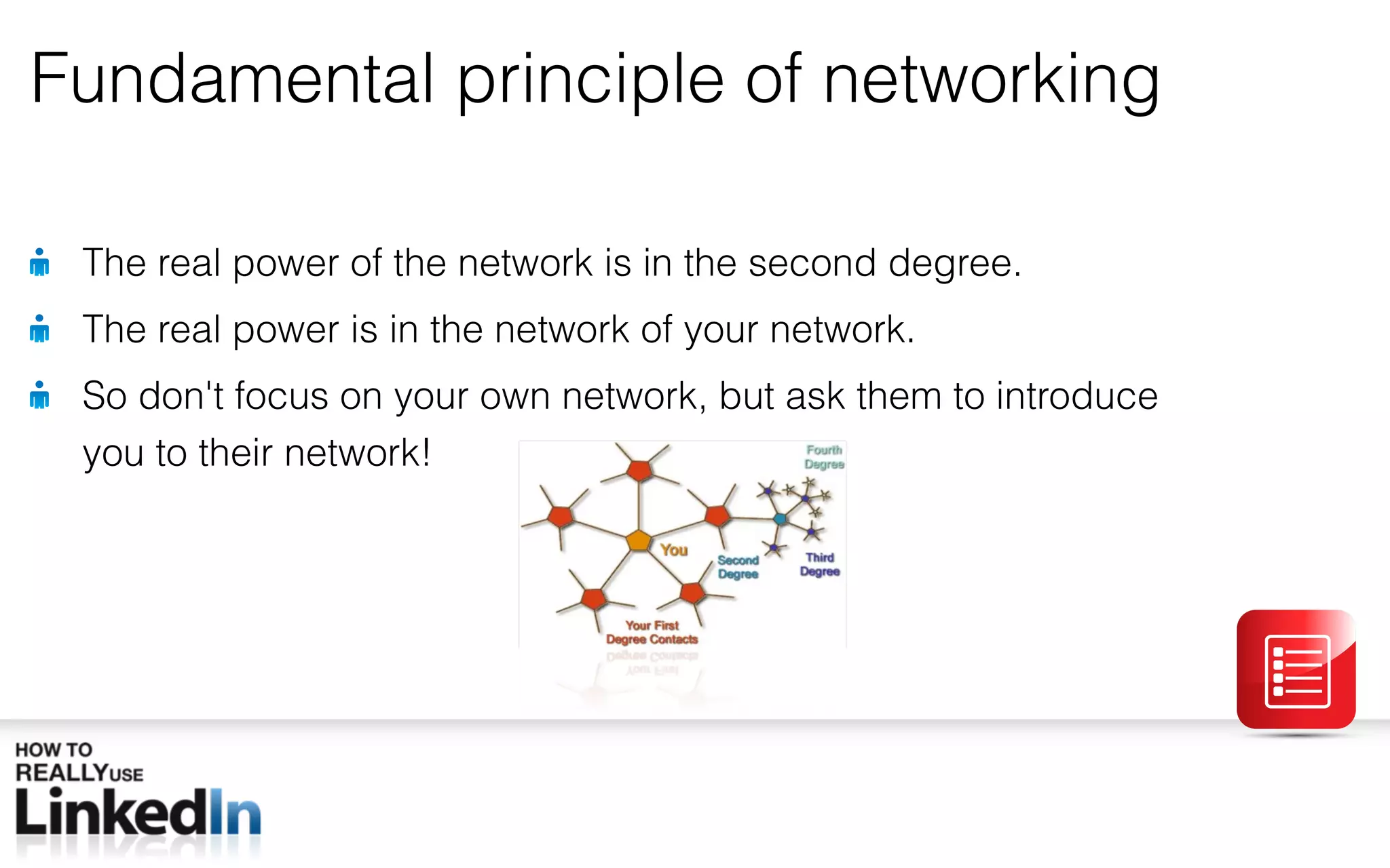 Fundamental principle of networking The real power of the network is in the second degree. The real power is in the network of your network. So don ' t focus on your own network, but ask them to introduce you to their network! 