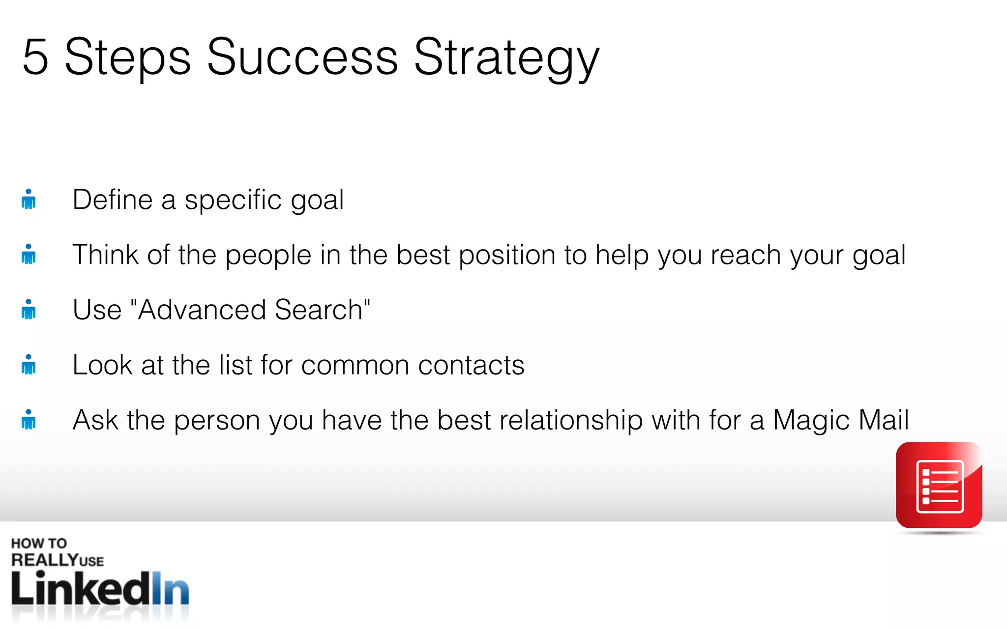 5 Steps Success Strategy Define a specific goal Think of the people in the best position to help you reach your goal Use &quot; Advanced Search&quot; Look at the list for common contacts Ask the person you have the best relationship with for a Magic Mail 