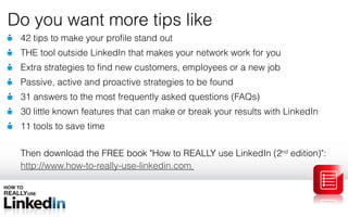 42 tips to make your profile stand out THE tool outside LinkedIn that makes your network work for you Extra strategies to find new customers, employees or a new job Passive, active and proactive strategies to be found 31 answers to the most frequently asked questions (FAQs) 30 little known features that can make or break your results with LinkedIn 11 tools to save time Then download the FREE book  &quot; How to REALLY use LinkedIn (2 nd  edition) &quot; :  http://www.how-to-really-use-linkedin.com   Do you want more tips like 