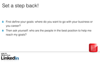 Set a step back! First define your goals: where do you want to go with your business or you career? Then ask yourself: who are the people in the best position to help me reach my goals? 