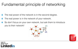 Fundamental principle of networking The real power of the network is in the second degree. The real power is in the network of your network. So don ' t focus on your own network, but ask them to introduce  you to their network! 