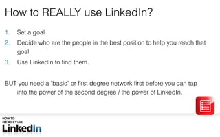 How to REALLY use LinkedIn? Set a goal Decide who are the people in the best position to help you reach that goal Use LinkedIn to find them. BUT you need a  &quot; basic &quot;  or first degree network first before you can tap into the power of the second degree / the power of LinkedIn.  