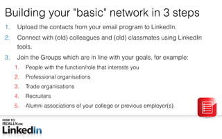 Building your  &quot; basic &quot;  network in 3 steps Upload the contacts from your email program to LinkedIn. Connect with (old) colleagues and (old) classmates using LinkedIn tools. Join the Groups which are in line with your goals, for example: People with the function/role that interests you Professional organisations Trade organisations Recruiters Alumni associations of your college or previous employer(s). 