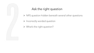 Ask the right question
Ø  NPS question hidden beneath several other questions
Ø  Incorrectly worded question
Ø  What’s the right question?
 