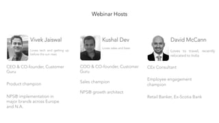 Webinar Hosts
Kushal Dev

Loves sales and beer
COO & CO-founder, Customer
Guru

Sales champion

NPS® growth architect
Vivek Jaiswal

Loves tech and getting up
before the sun rises
CEO & CO-founder, Customer
Guru

Product champion

NPS® implementation in
major brands across Europe
and N.A.
David McCann

Loves to travel; recently
relocated to India
CEx Consultant

Employee engagement
champion

Retail Banker, Ex-Scotia Bank
 