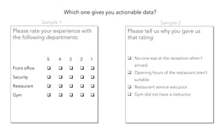 Which one gives you actionable data?
Please rate your experience with
the following departments:


Please tell us why you gave us
that rating:


q  No-one was at the reception when I
arrived
q  Opening hours of the restaurant aren’t
suitable
q  Restaurant service was poor
q  Gym did not have a instructor
5
 4
 3
 2
 1
Front office
 q  
 q  
 q  
 q  
 q  
Security
 q  
 q  
 q  
 q  
 q  
Restaurant
 q  
 q  
 q  
 q  
 q  
Gym
 q  
 q  
 q  
 q  
 q  
Sample 1
 Sample 2
 