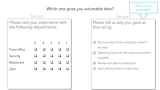 Which one gives you actionable data?
Please rate your experience with
the following departments:


Please tell us why you gave us
that rating:


q  No-one was at the reception when I
arrived
q  Opening hours of the restaurant aren’t
suitable
q  Restaurant service was poor
q  Gym did not have a instructor
5
 4
 3
 2
 1
Front office
 q  
 q  
 q  
 q  
 q  
Security
 q  
 q  
 q  
 q  
 q  
Restaurant
 q  
 q  
 q  
 q  
 q  
Gym
 q  
 q  
 q  
 q  
 q  
Sample 1
 Sample 2
This is more
actionable!
 