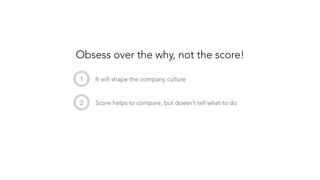 1
 It will shape the company culture
2
 Score helps to compare, but doesn’t tell what to do
Obsess over the why, not the score!
 