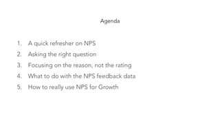 Agenda
1.  A quick refresher on NPS
2.  Asking the right question
3.  Focusing on the reason, not the rating
4.  What to do with the NPS feedback data
5.  How to really use NPS for Growth
 