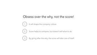 1
 It will shape the company culture
2
 Score helps to compare, but doesn’t tell what to do
3
 By going after the why, the score will take care of itself
Obsess over the why, not the score!
 