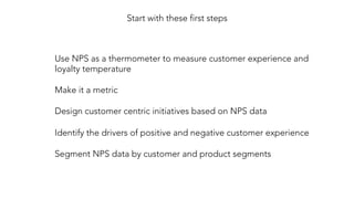 Use NPS as a thermometer to measure customer experience and
loyalty temperature

Make it a metric

Design customer centric initiatives based on NPS data

Identify the drivers of positive and negative customer experience

Segment NPS data by customer and product segments
Start with these first steps
 