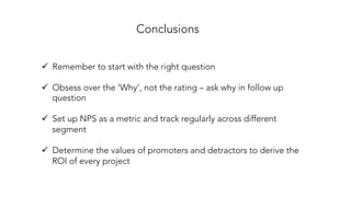 Conclusions
ü  Remember to start with the right question
ü  Obsess over the ‘Why’, not the rating – ask why in follow up
question
ü  Set up NPS as a metric and track regularly across different
segment
ü  Determine the values of promoters and detractors to derive the
ROI of every project
 