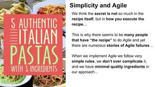Simplicity and Agile
We think the secret is not so much in the
recipe itself, but in how you execute the
recipe...
This is why there seems to be many people
that have “the recipe” to do Agile and yet
there are numerous stories of Agile failures…
When we implement Agile we follow very
simple rules, we don’t over complicate it,
and we have minimal quality ingredients in
our approach...
 