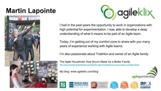 I had in the past years the opportunity to work in organizations with
high potential for experimentation. I was able to develop a deep
understanding of what it means to be part of an Agile team.
Today, I’m getting out of my comfort zone to share with you many
years of experience working with Agile teams.
I’m also passionate about Triathlon and owner of an Agile family.
The Agile Household: How Scrum Made Us a Better Family
http://www.mountaingoatsoftware.com/blog/the-agile-household-how-scrum-made-us-a-better-family
My blog: www.agileklix.com/blog
Martin Lapointe
 