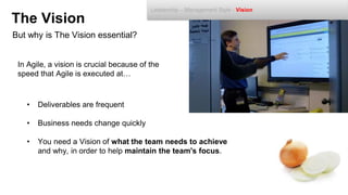But why is The Vision essential?
The Vision
In Agile, a vision is crucial because of the
speed that Agile is executed at…
• Deliverables are frequent
• Business needs change quickly
• You need a Vision of what the team needs to achieve
and why, in order to help maintain the team's focus.
Leadership – Management Style - Vision
 