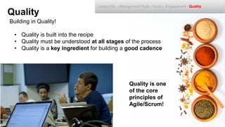 Building in Quality!
Quality
Leadership – Management Style - Vision - Engagement - Quality
• Quality is built into the recipe
• Quality must be understood at all stages of the process
• Quality is a key ingredient for building a good cadence
Quality is one
of the core
principles of
Agile/Scrum!
 