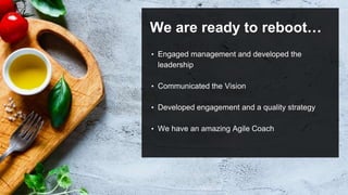 We are ready to reboot…
• Engaged management and developed the
leadership
• Communicated the Vision
• Developed engagement and a quality strategy
• We have an amazing Agile Coach
 