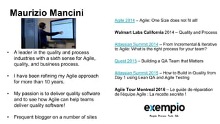 • A leader in the quality and process
industries with a sixth sense for Agile,
quality, and business process.
• I have been refining my Agile approach
for more than 10 years.
• My passion is to deliver quality software
and to see how Agile can help teams
deliver quality software!
• Frequent blogger on a number of sites
Maurizio Mancini
Agile 2014 – Agile: One Size does not fit all!
Walmart Labs California 2014 – Quality and Process
Atlassian Summit 2014 – From Incremental & Iterative
to Agile: What is the right process for your team?
Quest 2015 – Building a QA Team that Matters
Atlassian Summit 2015 – How to Build in Quality from
Day 1 using Lean QA and Agile Testing
Agile Tour Montreal 2016 – Le guide de réparation
de l’équipe Agile : La recette secrète !
 