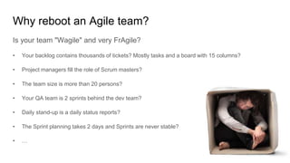 Why reboot an Agile team?
Is your team "Wagile" and very FrAgile?
• Your backlog contains thousands of tickets? Mostly tasks and a board with 15 columns?
• Project managers fill the role of Scrum masters?
• The team size is more than 20 persons?
• Your QA team is 2 sprints behind the dev team?
• Daily stand-up is a daily status reports?
• The Sprint planning takes 2 days and Sprints are never stable?
• …
 