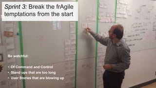 Be watchful:
• Of Command and Control
• Stand ups that are too long
• User Stories that are blowing up
Sprint 3: Break the frAgile
temptations from the start
 