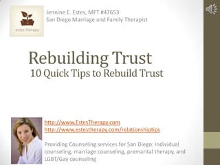 Jennine E. Estes, MFT #47653
   San Diego Marriage and Family Therapist




Rebuilding Trust
10 Quick Tips to Rebuild Trust



   http://www.EstesTherapy.com
   http://www.estestherapy.com/relationshiptips

   Providing Counseling services for San Diego: Individual
   counseling, marriage counseling, premarital therapy, and
   LGBT/Gay counseling
 