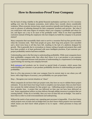 How to Recession-Proof Your Company


On the back of rising volatility in the global financial marketplace and fears of a U.S. recession
spilling over into the European economies, stock indices have recently shown considerable
weakness. When economic storms loom, smart executives typically start looking for a way to cut
costs in advance of softening demand for their companies' products and services. But what if
you could know with some degree of certainty where your company is profitable and where it's
not, and figure out a way to do more of the profitable work? What if you fired unprofitable
customers instead of firing the employees who have helped you build the company to its present
stature?

Many companies that successfully slash costs to survive a recession find top-line growth elusive
when the recession ends. Their best people are gone, their long term projects were cancelled
and a short term focus is all they have left, resulting in the lack of a platform designed for
growth. This is generally due to overzealous or clumsy cutting of people and projects that could
have been avoided, or at least performed with more intelligent precision, if per-customer per-
project profitability metrics had been available.

Understanding costs is the first step to understanding profitability. While most companies know
their profitability company-wide, they often don't know it on a per-product or per-customer
basis. This is important because such precision of understanding is a requirement to developing
a good strategy for moving your company forward.

Both customers and products can be viewed as special kinds of projects, which means that
understanding per-customer or per-product profitability devolves to understanding per-project
profitability.

Here is a five step process to take your company from its current state to one where you will
know, with a high degree of accuracy, your profitability on a per-project basis.

Step 1. Recognize your current situation as “chaos”

When companies do not know their per-project costs, they have no way to validate future project
estimates. If you don't know how long it took to complete your last project, then you don't know
how accurate the initial estimate for that project was. Calibrating project estimates is not just
about calendar time. A project that was delivered on time may not have been delivered on
cost. Some organizations achieve on-time delivery through adding resources to projects that are
running behind. If they do so invisibly, then you were on-time but not on-budget. You need to
know this in order to avoid overcommitment and underpricing.

Without the metric of per-project cost, repeating past successes is impossible. If you don't know
which projects were on-time and on-budget then you don't know which projects were successful,
which means you don't know which projects to try to repeat - which processes to keep and
improve.
 