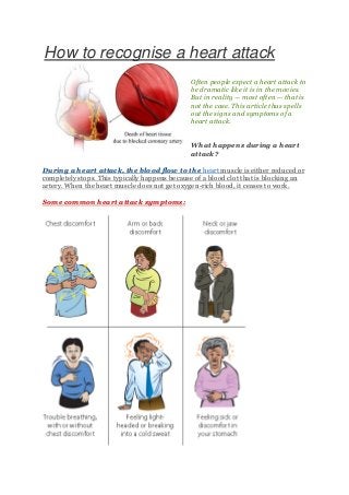 How to recognise a heart attack
Often people expect a heart attack to
be dramatic like it is in the movies.
But in reality — most often — that is
not the case. This article thus spells
out the signs and symptoms of a
heart attack.
What happens during a heart
attack?
During a heart attack, the blood flow to the heart muscle is either reduced or
completely stops. This typically happens because of a blood clot that is blocking an
artery. When the heart muscle does not get oxygen-rich blood, it ceases to work.
Some common heart attack symptoms:

 