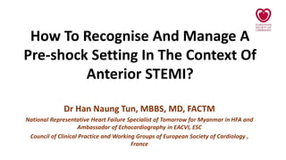 How To Recognise And Manage A
Pre-shock Setting In The Context Of
Anterior STEMI?
Dr Han Naung Tun, MBBS, MD, FACTM
National Representative Heart Failure Specialist of Tomorrow for Myanmar in HFA and
Ambassador of Echocardiography in EACVI, ESC
Council of Clinical Practice and Working Groups of European Society of Cardiology ,
France
 