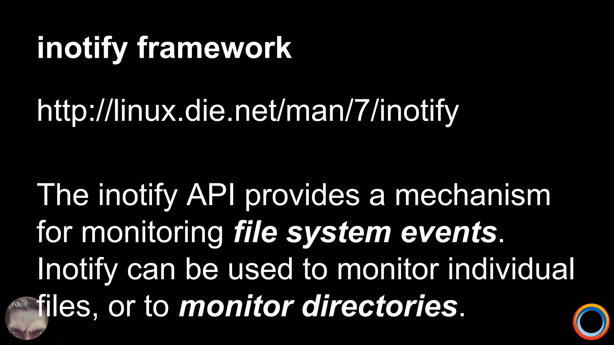 inotify framework
http://linux.die.net/man/7/inotify
The inotify API provides a mechanism
for monitoring file system events.
Inotify can be used to monitor individual
files, or to monitor directories.
 