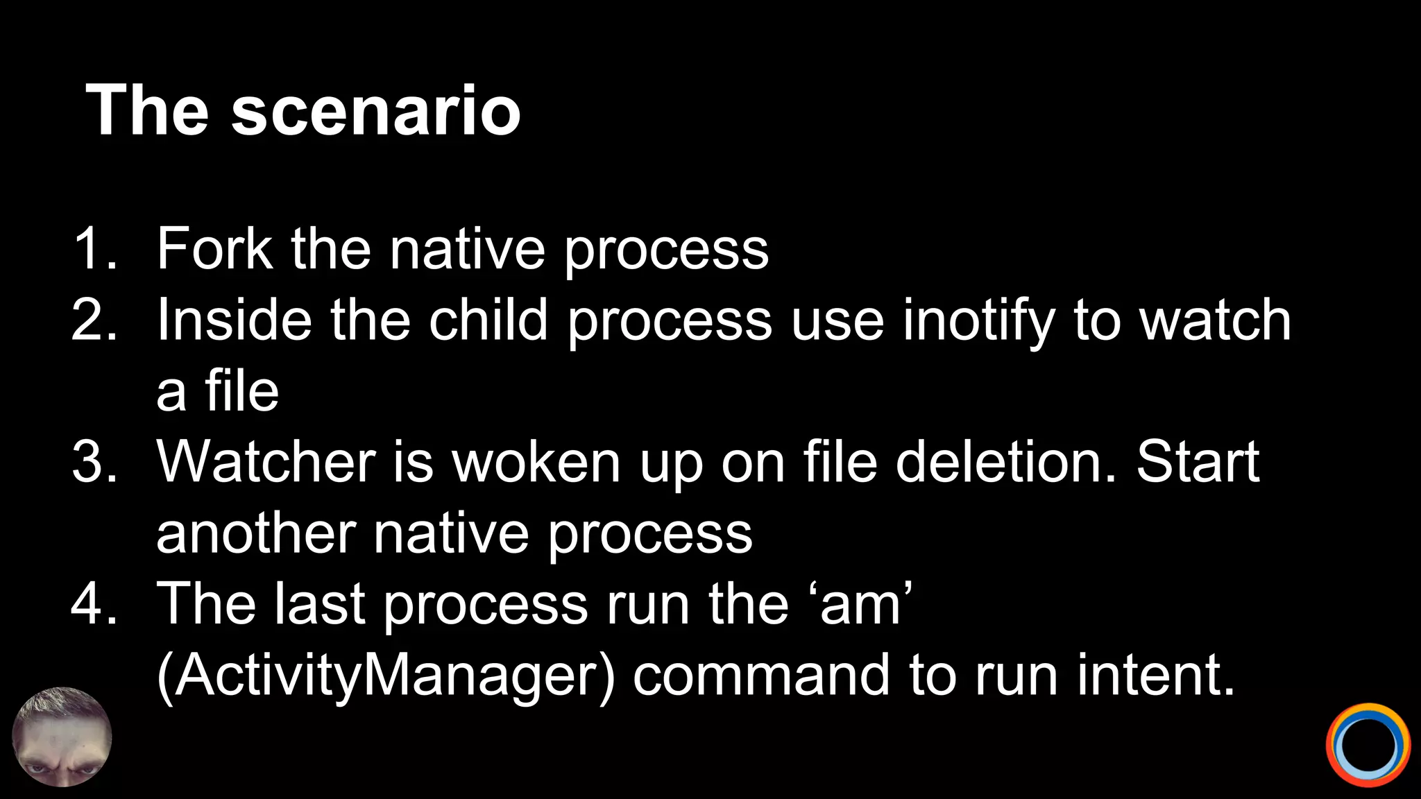 The scenario
1. Fork the native process
2. Inside the child process use inotify to watch
a file
3. Watcher is woken up on file deletion. Start
another native process
4. The last process run the ‘am’
(ActivityManager) command to run intent.
 