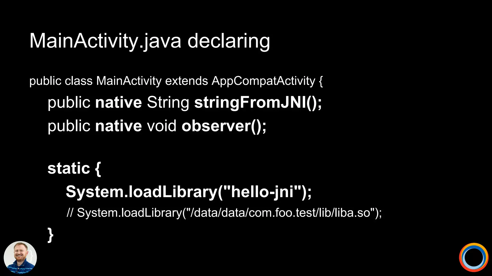 MainActivity.java declaring
public class MainActivity extends AppCompatActivity {
public native String stringFromJNI();
public native void observer();
static {
System.loadLibrary("hello-jni");
// System.loadLibrary("/data/data/com.foo.test/lib/liba.so");
}
}
 