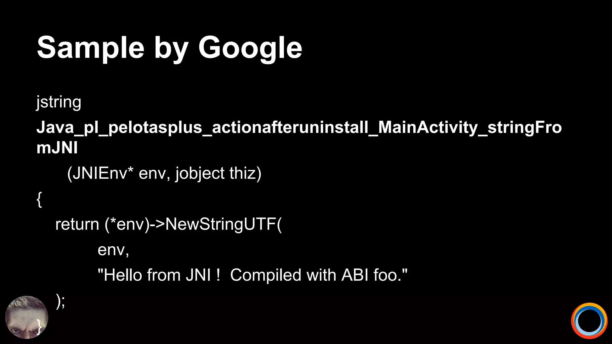 Sample by Google
jstring
Java_pl_pelotasplus_actionafteruninstall_MainActivity_stringFro
mJNI
(JNIEnv* env, jobject thiz)
{
return (*env)->NewStringUTF(
env,
"Hello from JNI ! Compiled with ABI foo."
);
}
 