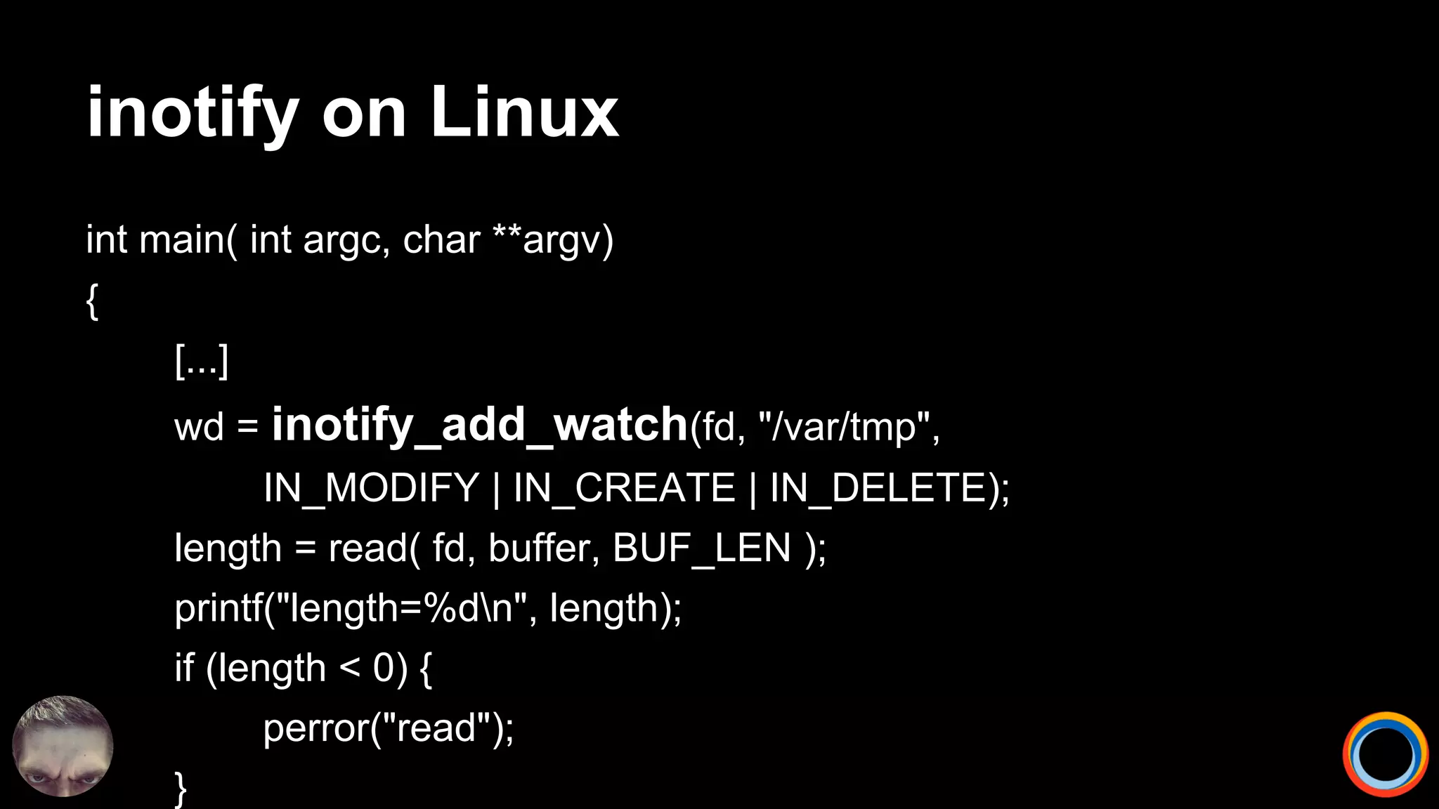 inotify on Linux
int main( int argc, char **argv)
{
[...]
wd = inotify_add_watch(fd, "/var/tmp",
IN_MODIFY | IN_CREATE | IN_DELETE);
length = read( fd, buffer, BUF_LEN );
printf("length=%dn", length);
if (length < 0) {
perror("read");
}
 