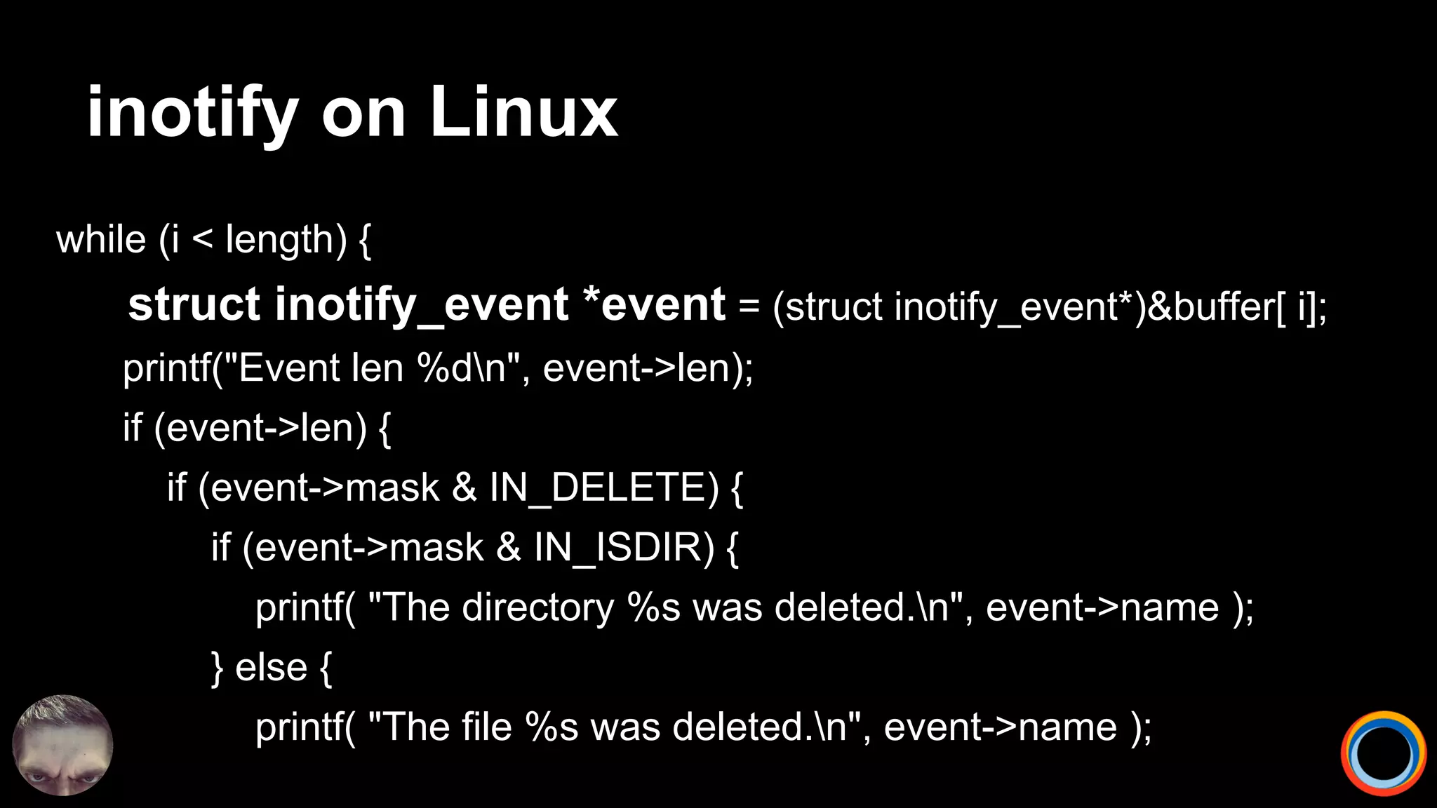 inotify on Linux
while (i < length) {
struct inotify_event *event = (struct inotify_event*)&buffer[ i];
printf("Event len %dn", event->len);
if (event->len) {
if (event->mask & IN_DELETE) {
if (event->mask & IN_ISDIR) {
printf( "The directory %s was deleted.n", event->name );
} else {
printf( "The file %s was deleted.n", event->name );
 
