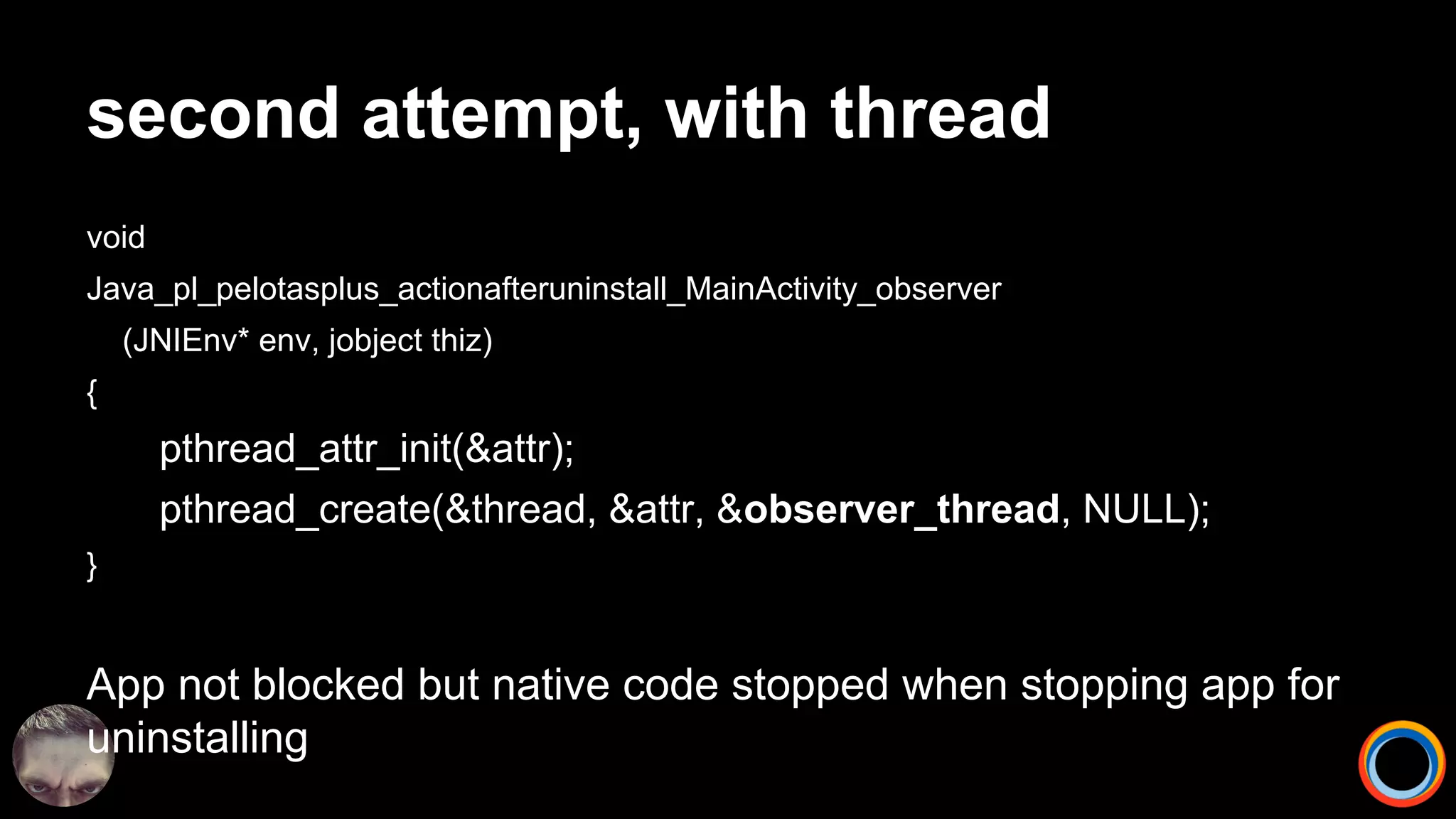 second attempt, with thread
void
Java_pl_pelotasplus_actionafteruninstall_MainActivity_observer
(JNIEnv* env, jobject thiz)
{
pthread_attr_init(&attr);
pthread_create(&thread, &attr, &observer_thread, NULL);
}
App not blocked but native code stopped when stopping app for
uninstalling
 