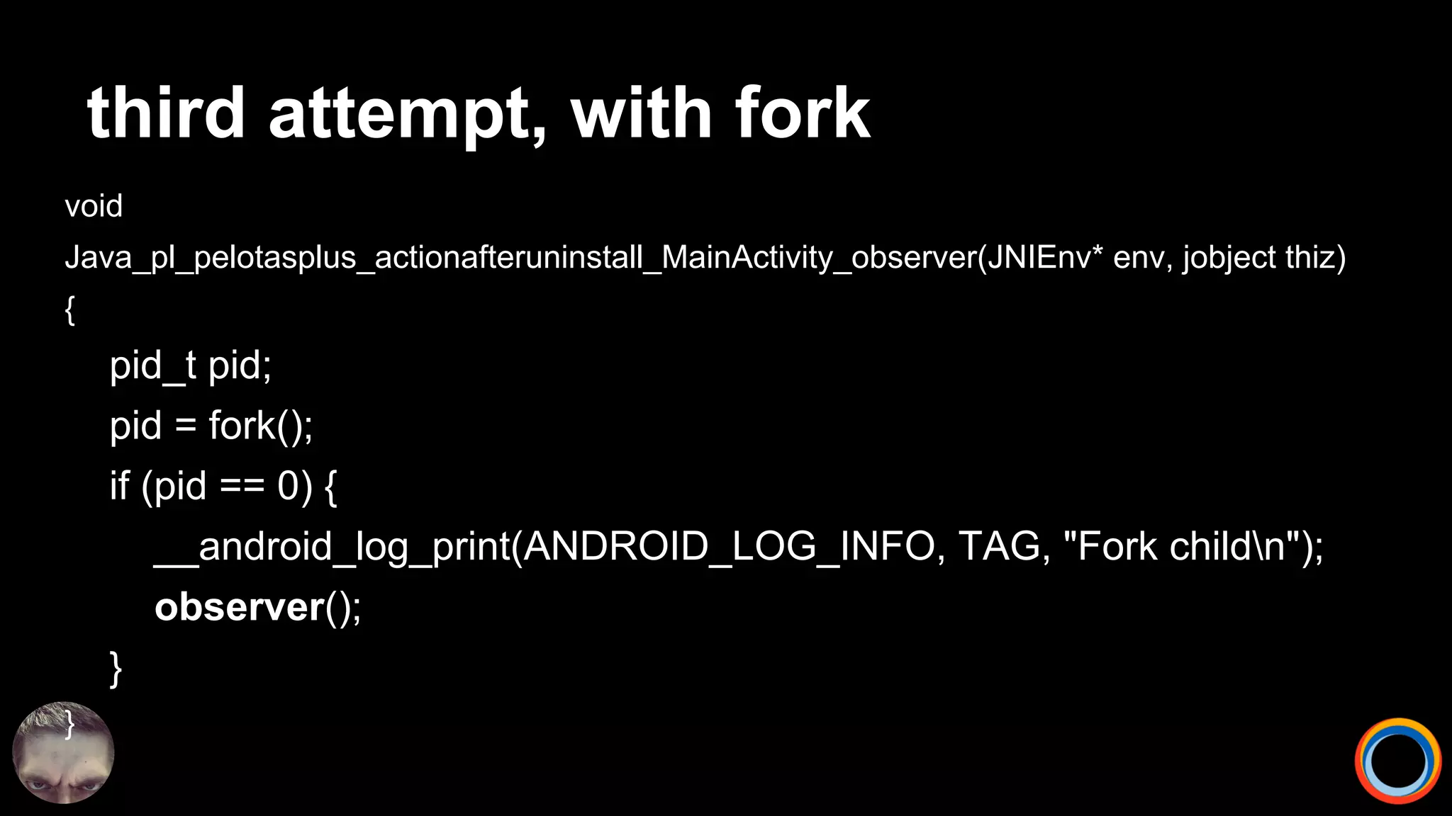 third attempt, with fork
void
Java_pl_pelotasplus_actionafteruninstall_MainActivity_observer(JNIEnv* env, jobject thiz)
{
pid_t pid;
pid = fork();
if (pid == 0) {
__android_log_print(ANDROID_LOG_INFO, TAG, "Fork childn");
observer();
}
}
 