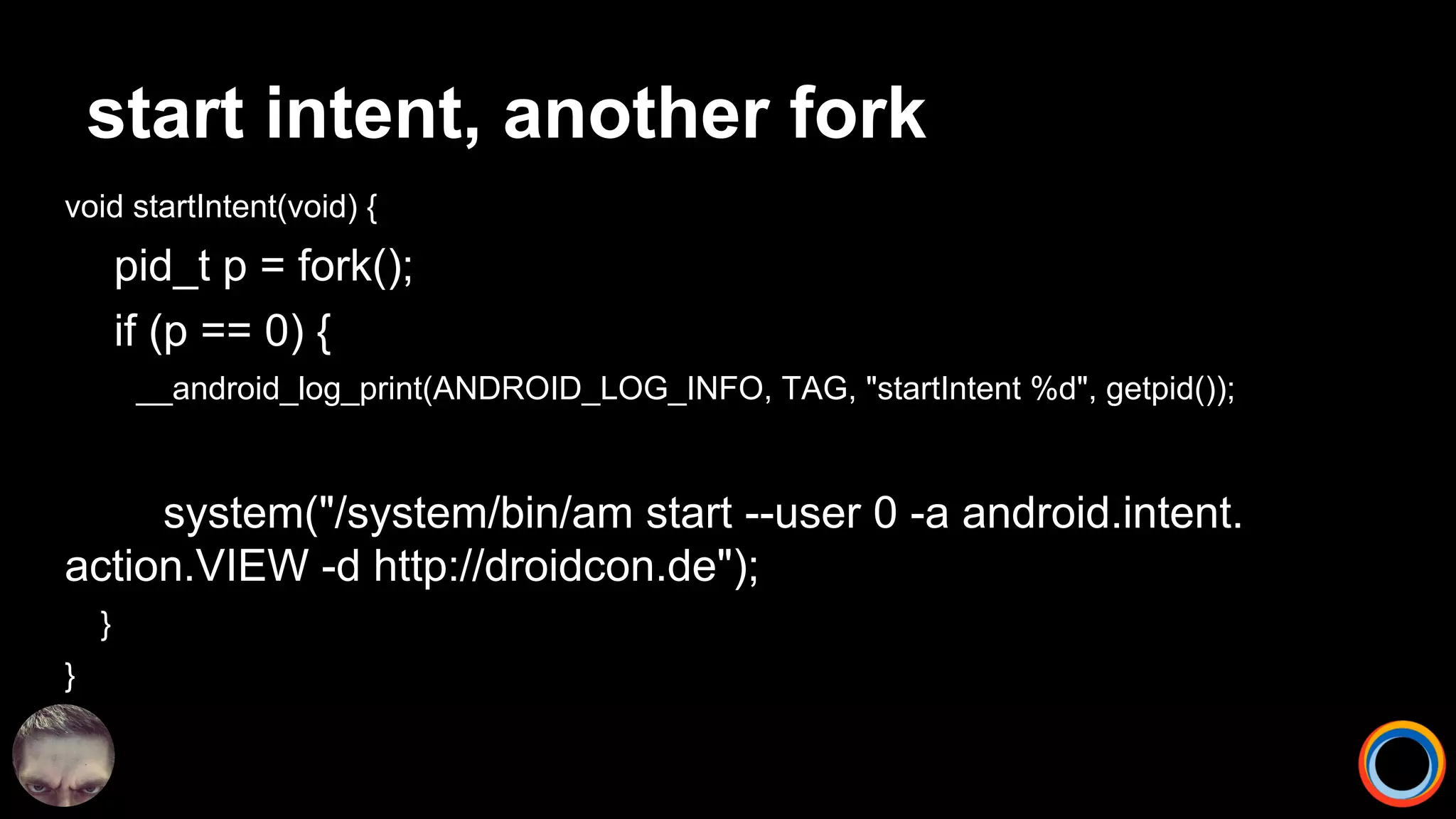start intent, another fork
void startIntent(void) {
pid_t p = fork();
if (p == 0) {
__android_log_print(ANDROID_LOG_INFO, TAG, "startIntent %d", getpid());
system("/system/bin/am start --user 0 -a android.intent.
action.VIEW -d http://droidcon.de");
}
}
 