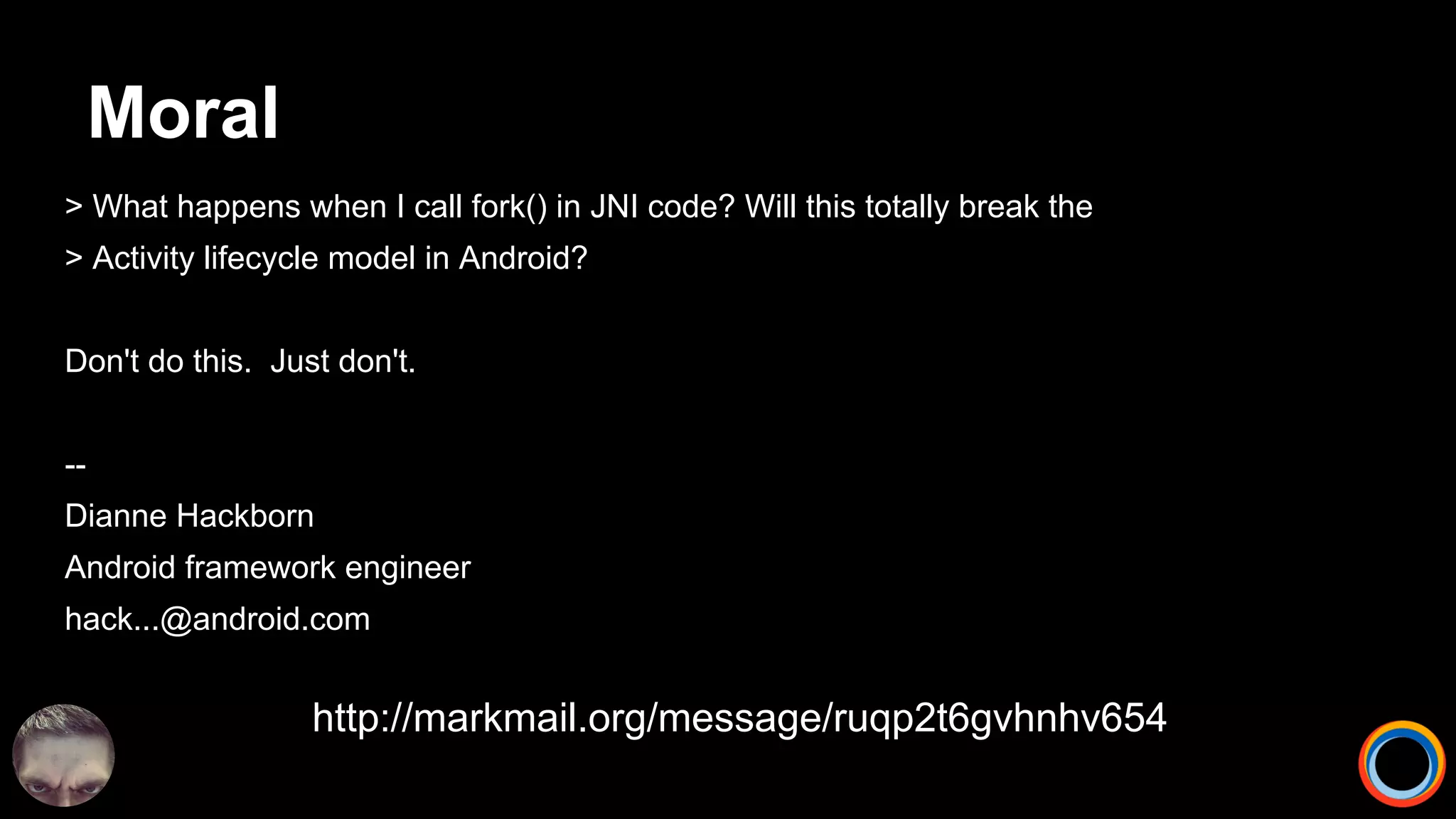 Moral
> What happens when I call fork() in JNI code? Will this totally break the
> Activity lifecycle model in Android?
Don't do this. Just don't.
--
Dianne Hackborn
Android framework engineer
hack...@android.com
http://markmail.org/message/ruqp2t6gvhnhv654
 
