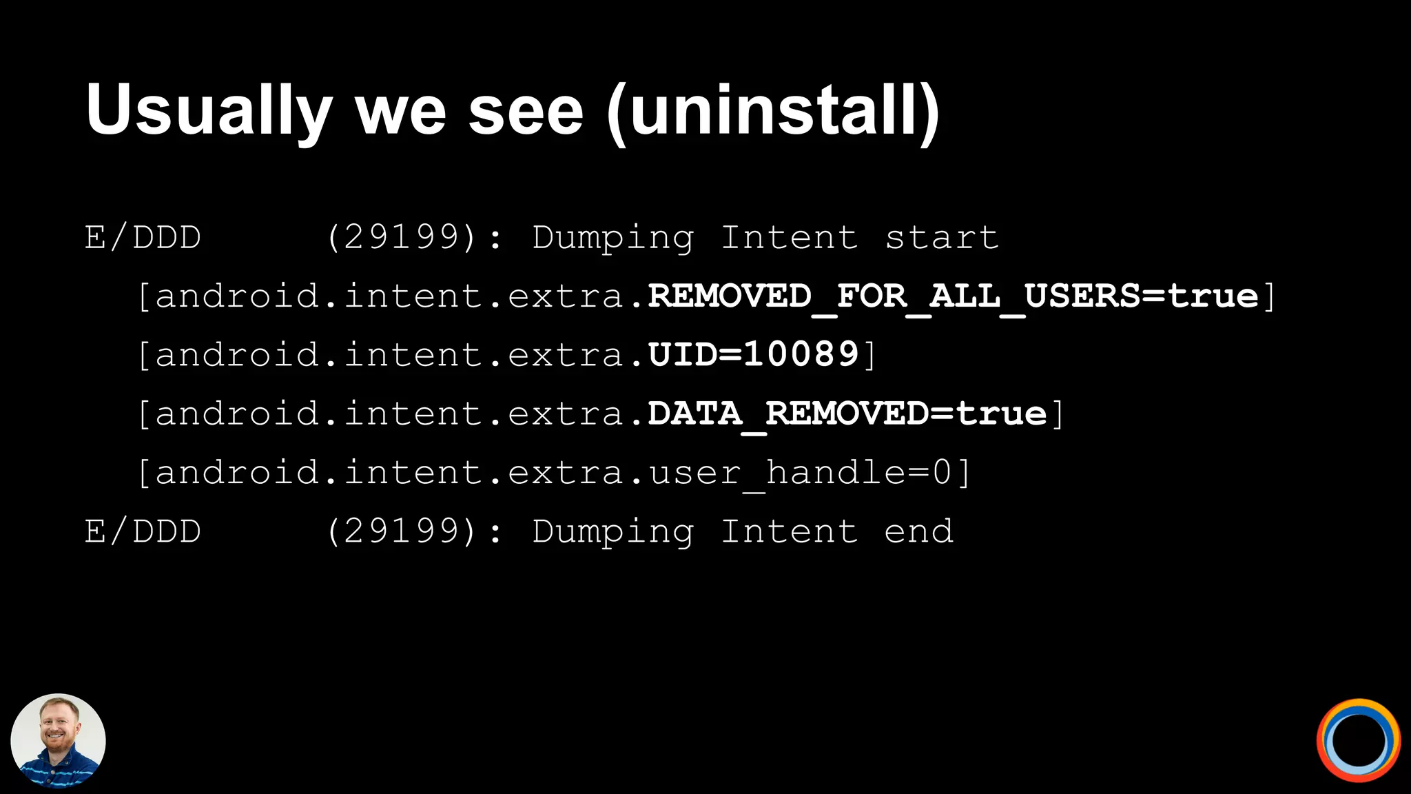 Usually we see (uninstall)
E/DDD (29199): Dumping Intent start
[android.intent.extra.REMOVED_FOR_ALL_USERS=true]
[android.intent.extra.UID=10089]
[android.intent.extra.DATA_REMOVED=true]
[android.intent.extra.user_handle=0]
E/DDD (29199): Dumping Intent end
 