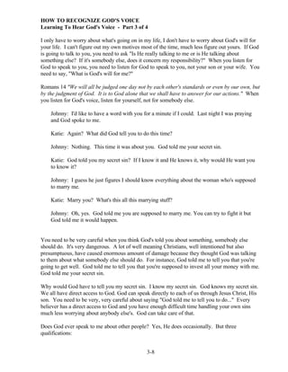 HOW TO RECOGNIZE GOD'S VOICE
Learning To Hear God's Voice - Part 3 of 4
I only have to worry about what's going on in my life, I don't have to worry about God's will for
your life. I can't figure out my own motives most of the time, much less figure out yours. If God
is going to talk to you, you need to ask "Is He really talking to me or is He talking about
something else? If it's somebody else, does it concern my responsibility?" When you listen for
God to speak to you, you need to listen for God to speak to you, not your son or your wife. You
need to say, "What is God's will for me?"
Romans 14 "We will all be judged one day not by each other's standards or even by our own, but
by the judgment of God. It is to God alone that we shall have to answer for our actions." When
you listen for God's voice, listen for yourself, not for somebody else.
Johnny: I'd like to have a word with you for a minute if I could. Last night I was praying
and God spoke to me.
Katie: Again? What did God tell you to do this time?
Johnny: Nothing. This time it was about you. God told me your secret sin.
Katie: God told you my secret sin? If I know it and He knows it, why would He want you
to know it?
Johnny: I guess he just figures I should know everything about the woman who's supposed
to marry me.
Katie: Marry you? What's this all this marrying stuff?
Johnny: Oh, yes. God told me you are supposed to marry me. You can try to fight it but
God told me it would happen.

You need to be very careful when you think God's told you about something, somebody else
should do. It's very dangerous. A lot of well meaning Christians, well intentioned but also
presumptuous, have caused enormous amount of damage because they thought God was talking
to them about what somebody else should do. For instance, God told me to tell you that you're
going to get well. God told me to tell you that you're supposed to invest all your money with me.
God told me your secret sin.
Why would God have to tell you my secret sin. I know my secret sin. God knows my secret sin.
We all have direct access to God. God can speak directly to each of us through Jesus Christ, His
son. You need to be very, very careful about saying "God told me to tell you to do..." Every
believer has a direct access to God and you have enough difficult time handling your own sins
much less worrying about anybody else's. God can take care of that.
Does God ever speak to me about other people? Yes, He does occasionally. But three
qualifications:
3-8

 