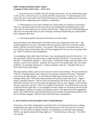 HOW TO RECOGNIZE GOD'S VOICE
Learning To Hear God's Voice - Part 3 of 4
1. God will use you to confirm what He's already said to them. It's very unlikely He's going
to tell you first. God will use you to confirm what He's already said. I've had God speak to me
many times but I wasn't really sure I'd heard from God or not and then another person would say,
I really feel this is happening, and it would be a confirmation.
2. If God speaks to you to help somebody else, He'll usually do it without you knowing it.
That way your ego doesn't get in the way and you start taking pride and thinking you're some
super saint. He will usually use you without you knowing it. Many times He will talk through you
and you're not aware that what you said is meeting a need much deeper than you could possibly
have imagined in their lives.
3. Trust God to speak to that person first before you talk to them.
Katie and Johnny were talking about "God told me that you're supposed to marry me" -- that
actually happened in my case. God told me that I was going to marry Kay Lewis four months
before I took her out on the first date. Four months! But I did not even mention that to her. I
never told her until several months after we'd been engaged and I was sure she was going to take
me. Why? It would have been manipulation.
I was speaking in Kay's dad's church in Fresno. Kay was playing the piano for that service. As I
got up to speak I looked over and as clear as night and day God told me, "You're going to marry
that girl!" I immediately doubted it. Three reasons: God doesn't usually speak that clearly to me.
Second, I wasn't in love with her. And third, she was in love with another guy. Just a few minor
problems! So I promptly dismissed it. I made no attempt to date her. I thought if that was it,
God would work out the details.
My prayer partner, Danny, and we used to pray for an hour every morning. We'd go out between
5 and 6 to a baseball dugout at the college we were going to and pray for an hour. Sometimes
we'd stay up all night and pray. At one of those all night prayer sessions, about 2 or 3 in the
morning, Danny said, "I feel really impressed that you're going to marry Kay Lewis." Again, I
made no attempt to date her. But in a series of circumstances she broke up with the "jerk" she
dated and I took Kay out on our first date and eight days later we were engaged. I don't tell that
for you to spread to your kids. That's not a model I'd recommend. We married about a year and
a half later because right after we were engaged I moved to Japan as a missionary and she moved
to Birmingham, Alabama as an inner city missionary and we were apart most of our engagement
period. But I didn't tell her what God had told me until long after God had already spoken to her
and we had been engaged. Otherwise that would have been a manipulation.

6. IS IT CONVICTING RATHER THAN CONDEMNING?
Conviction is from God, condemnation is from the devil. Conviction points the way to change,
condemnation just makes you feel bad. When God convicts you of sin in your life it is always
specific. He says, Here's an altitude, behavior, or something in your life that needs changing.
He'll be very specific and put His finger right on it. "You're blowing it in this area." He will be
very specific.
3-9

 