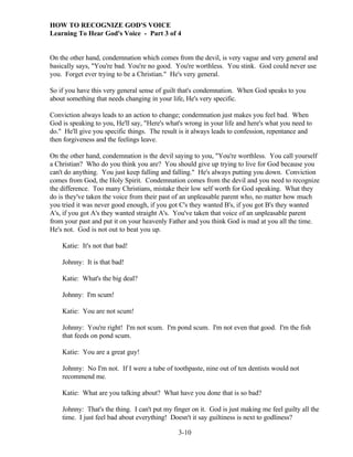 HOW TO RECOGNIZE GOD'S VOICE
Learning To Hear God's Voice - Part 3 of 4

On the other hand, condemnation which comes from the devil, is very vague and very general and
basically says, "You're bad. You're no good. You're worthless. You stink. God could never use
you. Forget ever trying to be a Christian." He's very general.
So if you have this very general sense of guilt that's condemnation. When God speaks to you
about something that needs changing in your life, He's very specific.
Conviction always leads to an action to change; condemnation just makes you feel bad. When
God is speaking to you, He'll say, "Here's what's wrong in your life and here's what you need to
do." He'll give you specific things. The result is it always leads to confession, repentance and
then forgiveness and the feelings leave.
On the other hand, condemnation is the devil saying to you, "You're worthless. You call yourself
a Christian? Who do you think you are? You should give up trying to live for God because you
can't do anything. You just keep falling and falling." He's always putting you down. Conviction
comes from God, the Holy Spirit. Condemnation comes from the devil and you need to recognize
the difference. Too many Christians, mistake their low self worth for God speaking. What they
do is they've taken the voice from their past of an unpleasable parent who, no matter how much
you tried it was never good enough, if you got C's they wanted B's, if you got B's they wanted
A's, if you got A's they wanted straight A's. You've taken that voice of an unpleasable parent
from your past and put it on your heavenly Father and you think God is mad at you all the time.
He's not. God is not out to beat you up.
Katie: It's not that bad!
Johnny: It is that bad!
Katie: What's the big deal?
Johnny: I'm scum!
Katie: You are not scum!
Johnny: You're right! I'm not scum. I'm pond scum. I'm not even that good. I'm the fish
that feeds on pond scum.
Katie: You are a great guy!
Johnny: No I'm not. If I were a tube of toothpaste, nine out of ten dentists would not
recommend me.
Katie: What are you talking about? What have you done that is so bad?
Johnny: That's the thing. I can't put my finger on it. God is just making me feel guilty all the
time. I just feel bad about everything! Doesn't it say guiltiness is next to godliness?
3-10

 